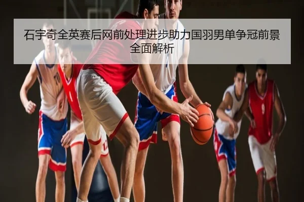 石宇奇全英赛后网前处理进步助力国羽男单争冠前景全面解析
