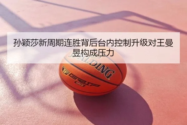 孙颖莎新周期连胜背后台内控制升级对王曼昱构成压力