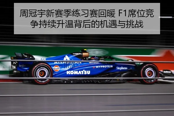 周冠宇新赛季练习赛回暖 F1席位竞争持续升温背后的机遇与挑战